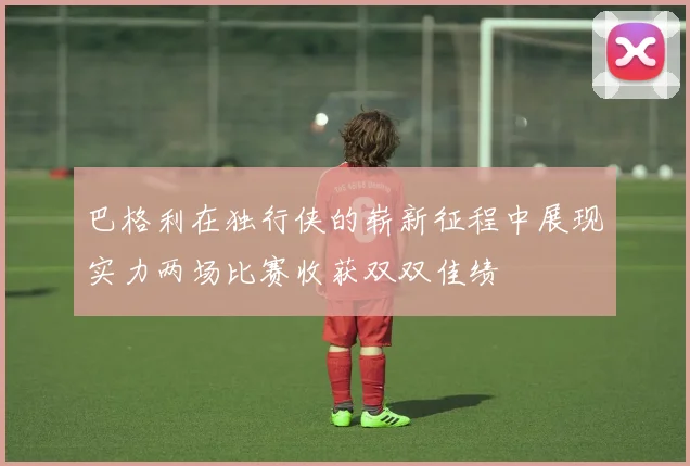 巴格利在独行侠的崭新征程中展现实力两场比赛收获双双佳绩
